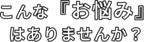 こんな『お悩み』はありませんか？